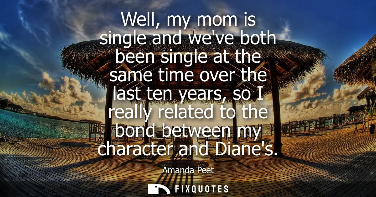 Well, my mom is single and weve both been single at the same time over the last ten years, so I really related to the bo