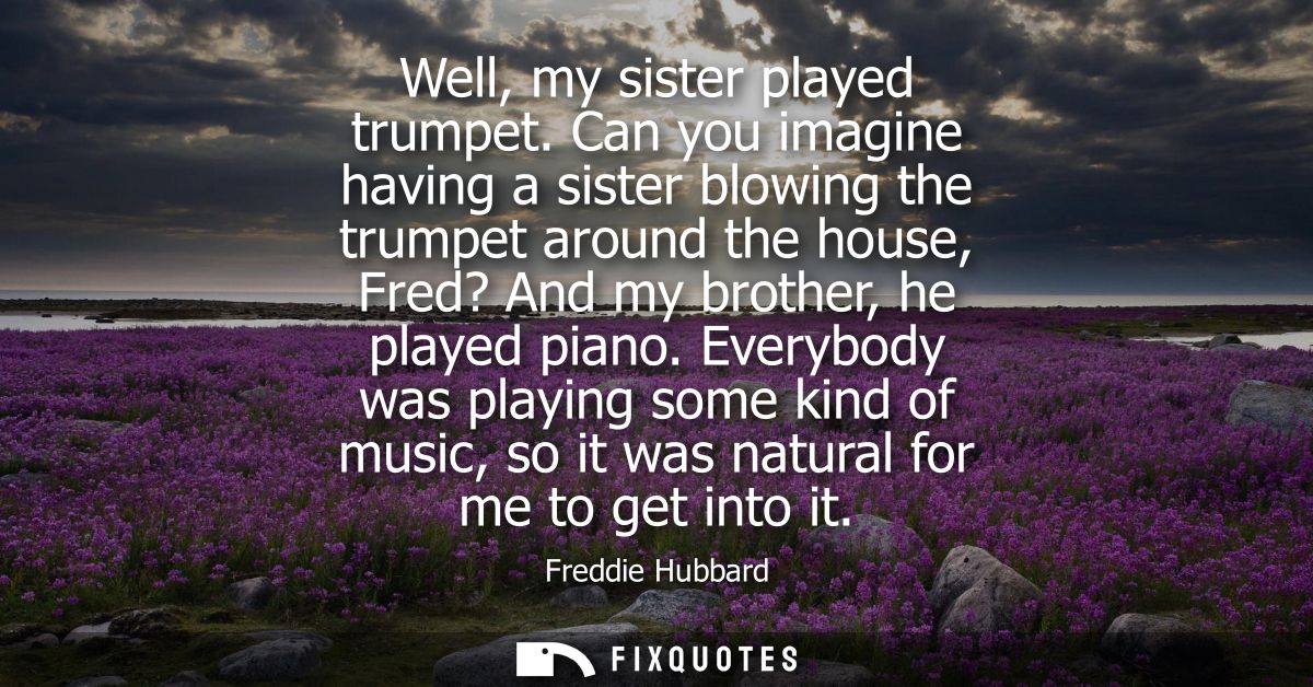 Well, my sister played trumpet. Can you imagine having a sister blowing the trumpet around the house, Fred? And my broth
