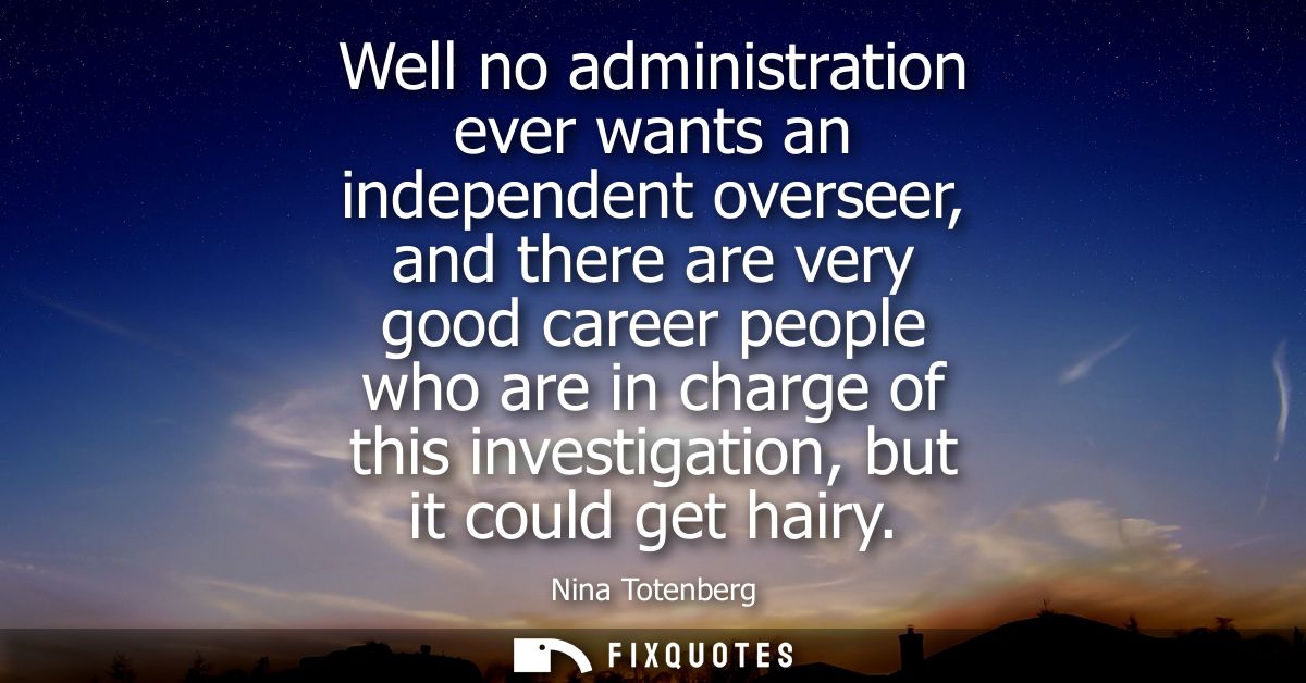 Well no administration ever wants an independent overseer, and there are very good career people who are in charge of th