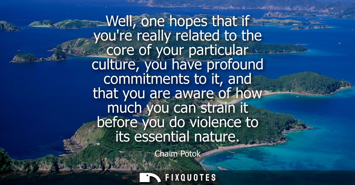 Well, one hopes that if youre really related to the core of your particular culture, you have profound commitments to it