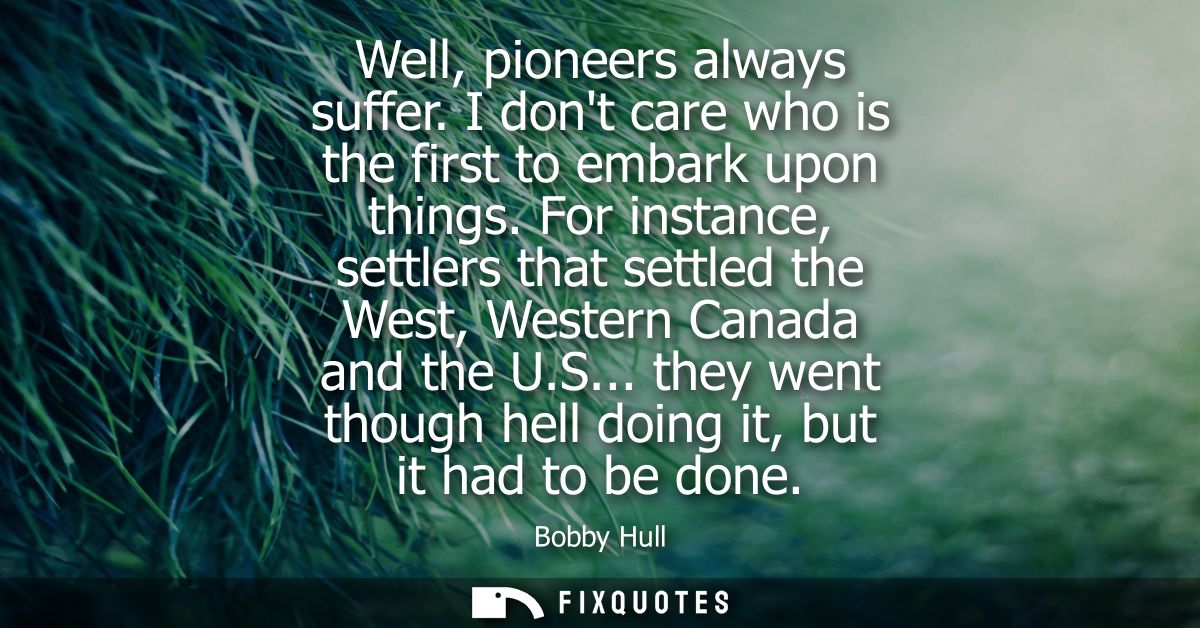 Well, pioneers always suffer. I dont care who is the first to embark upon things. For instance, settlers that settled th