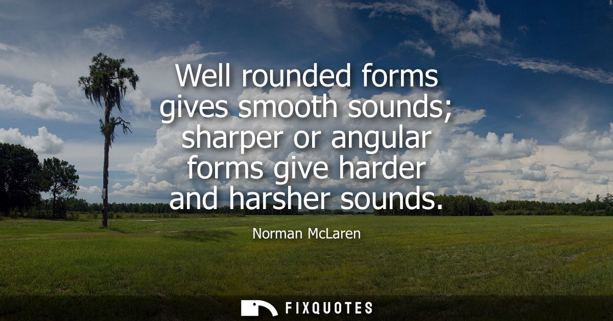 Well rounded forms gives smooth sounds sharper or angular forms give harder and harsher sounds