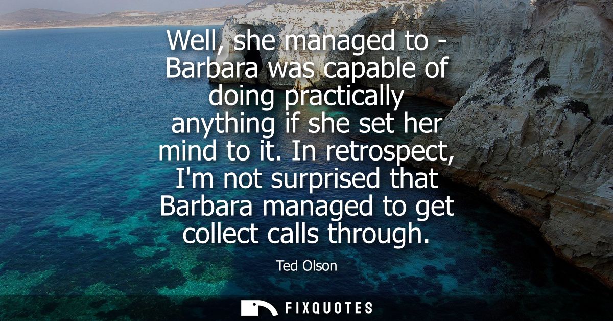 Well, she managed to - Barbara was capable of doing practically anything if she set her mind to it. In retrospect, Im no