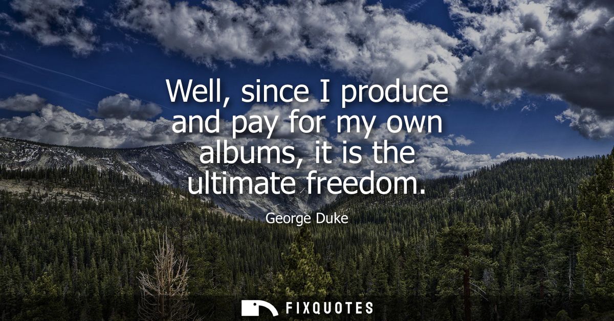 Well, since I produce and pay for my own albums, it is the ultimate freedom