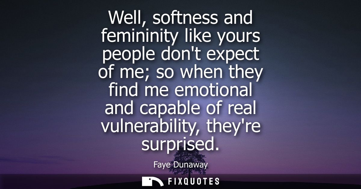 Well, softness and femininity like yours people dont expect of me so when they find me emotional and capable of real vul