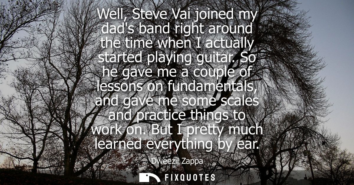 Well, Steve Vai joined my dads band right around the time when I actually started playing guitar. So he gave me a couple