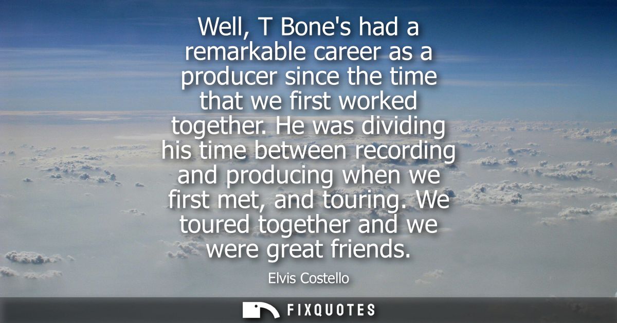 Well, T Bones had a remarkable career as a producer since the time that we first worked together. He was dividing his ti