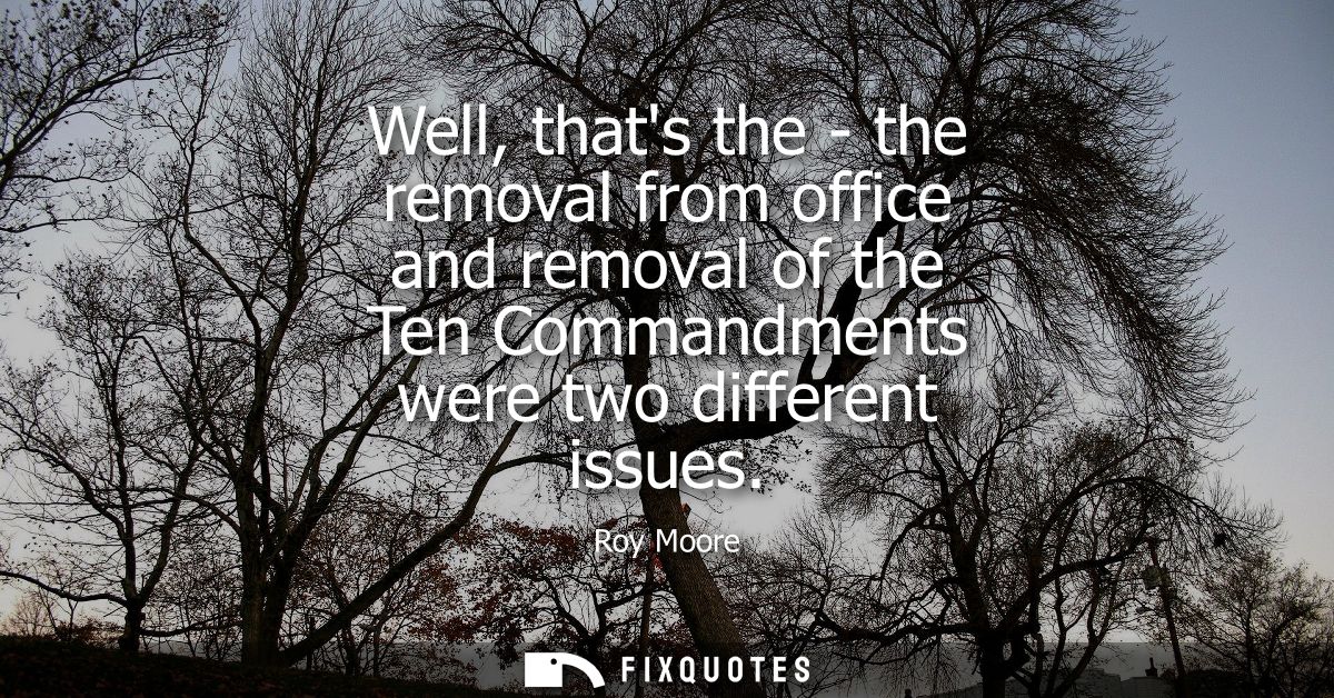 Well, thats the - the removal from office and removal of the Ten Commandments were two different issues
