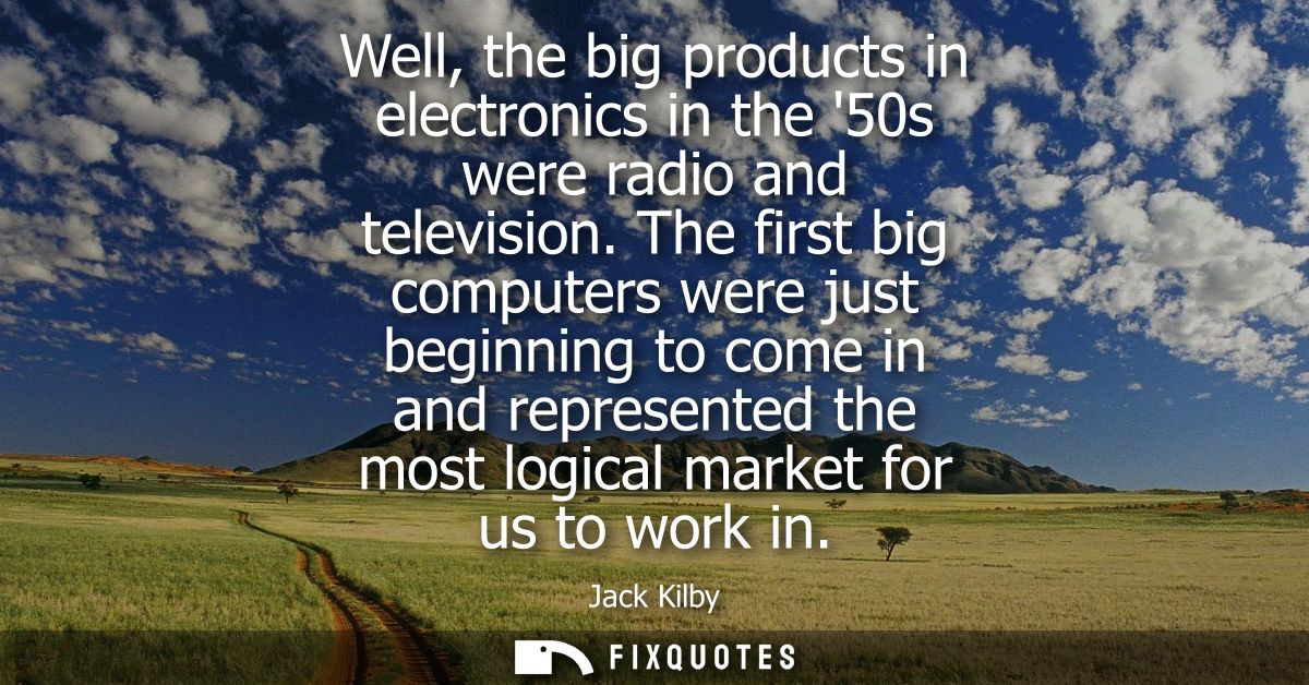 Well, the big products in electronics in the 50s were radio and television. The first big computers were just beginning 