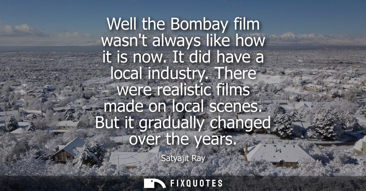 Well the Bombay film wasnt always like how it is now. It did have a local industry. There were realistic films made on l