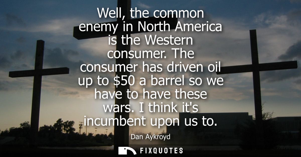 Well, the common enemy in North America is the Western consumer. The consumer has driven oil up to 50 a barrel so we hav