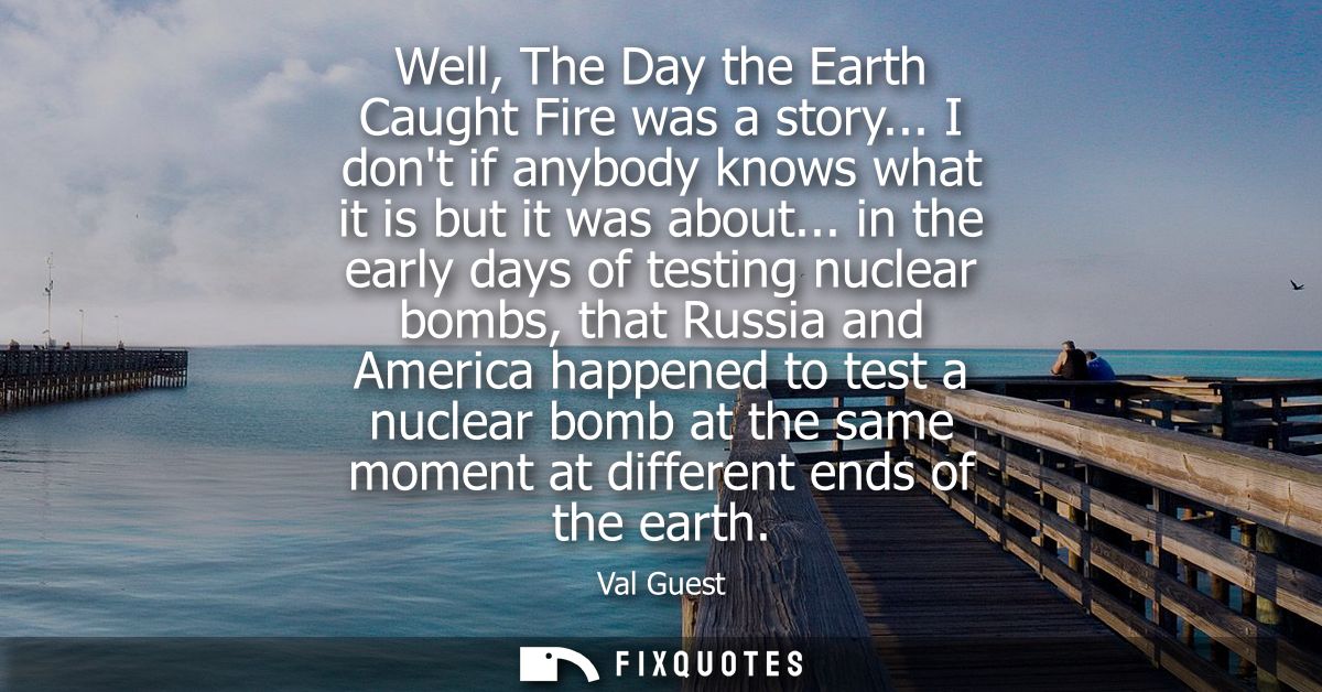 Well, The Day the Earth Caught Fire was a story... I dont if anybody knows what it is but it was about...