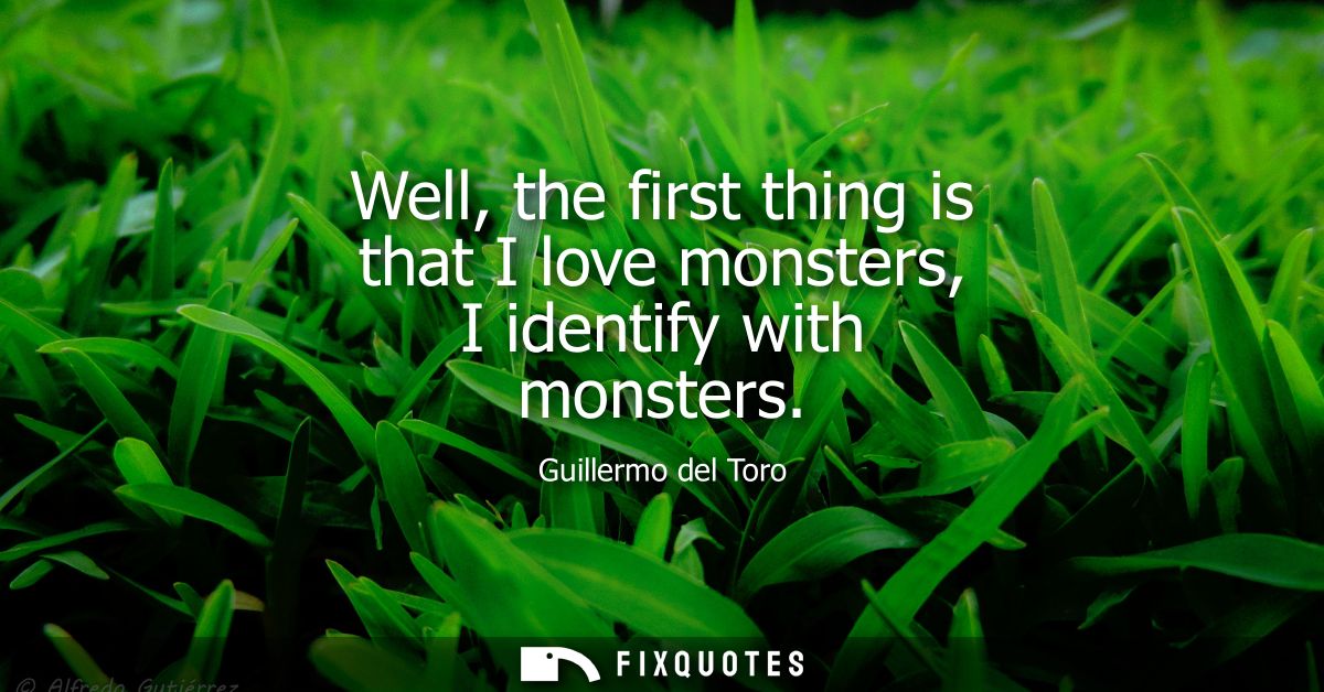 Well, the first thing is that I love monsters, I identify with monsters
