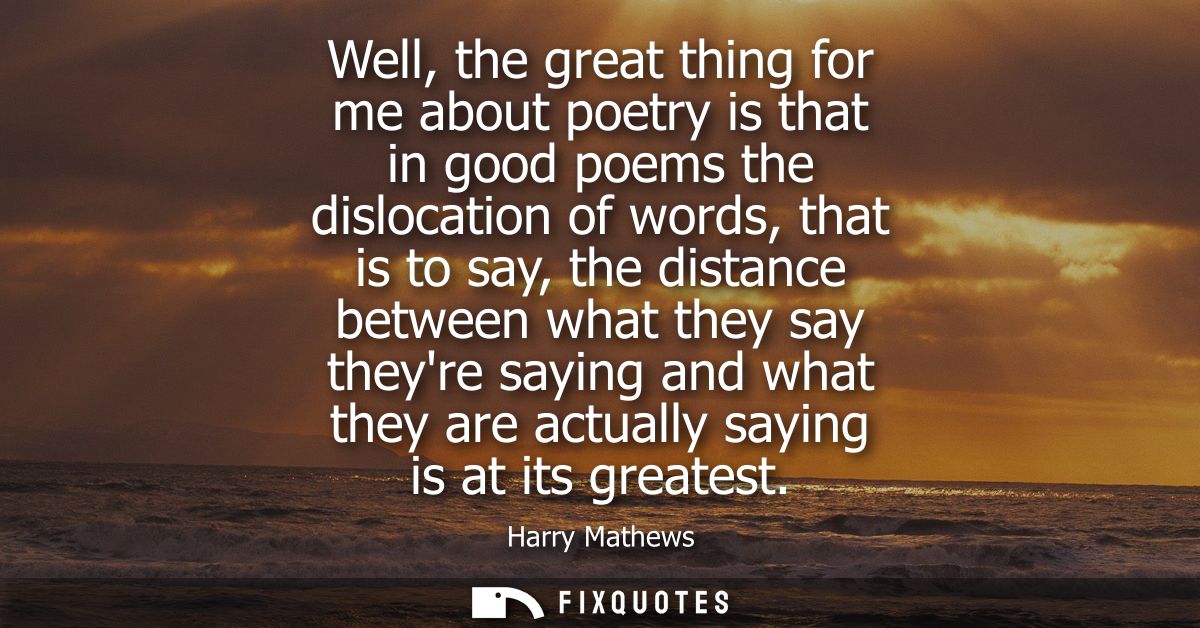 Well, the great thing for me about poetry is that in good poems the dislocation of words, that is to say, the distance b
