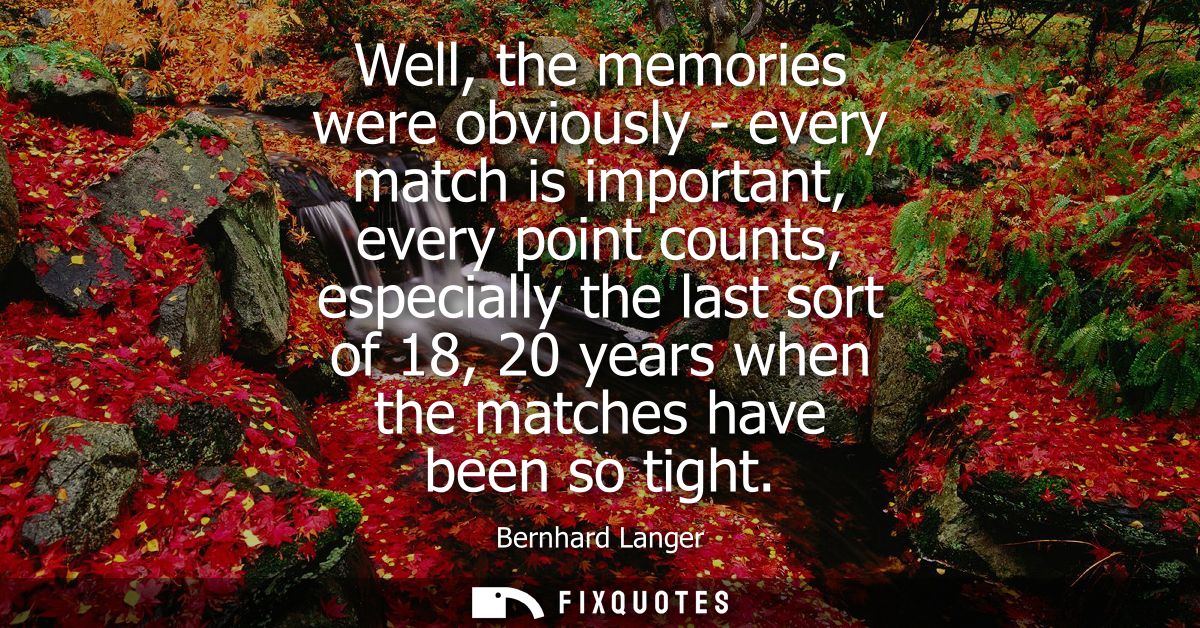 Well, the memories were obviously - every match is important, every point counts, especially the last sort of 18, 20 yea