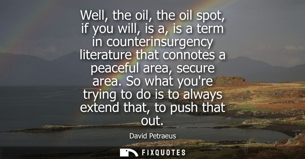 Well, the oil, the oil spot, if you will, is a, is a term in counterinsurgency literature that connotes a peaceful area,