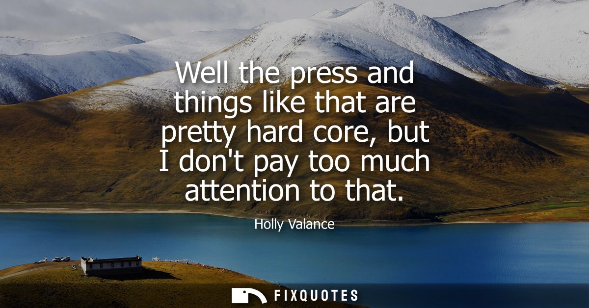 Well the press and things like that are pretty hard core, but I dont pay too much attention to that