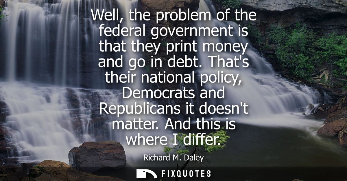 Well, the problem of the federal government is that they print money and go in debt. Thats their national policy, Democr