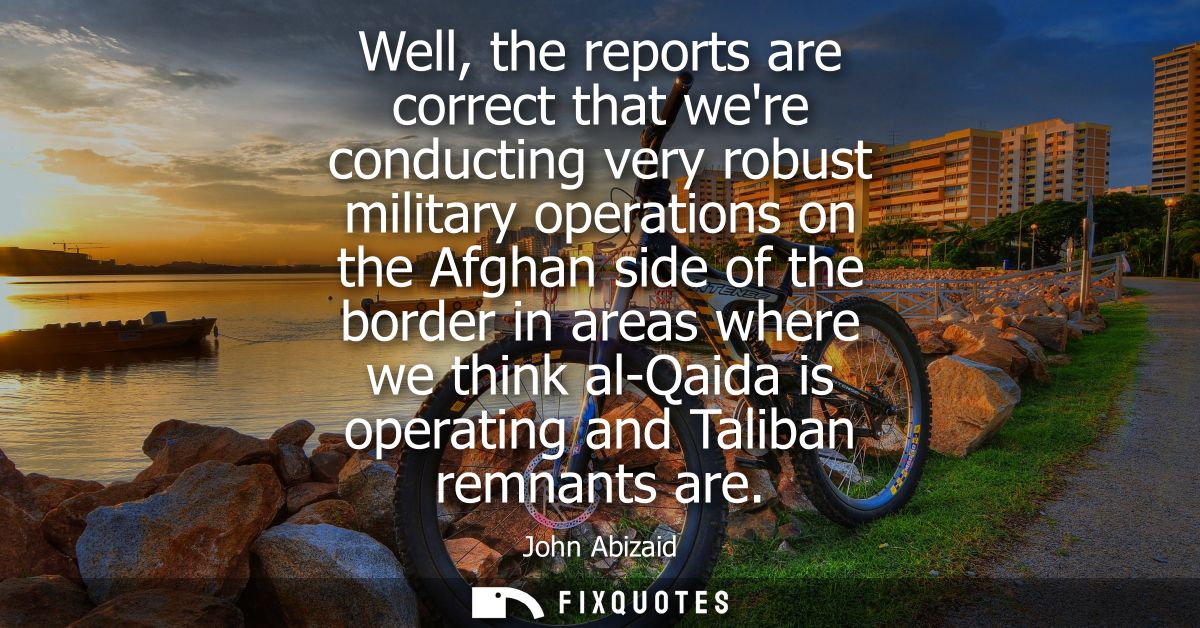 Well, the reports are correct that were conducting very robust military operations on the Afghan side of the border in a