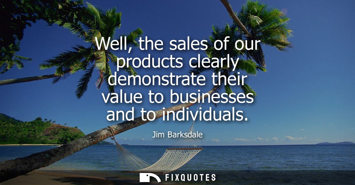Well, the sales of our products clearly demonstrate their value to businesses and to individuals