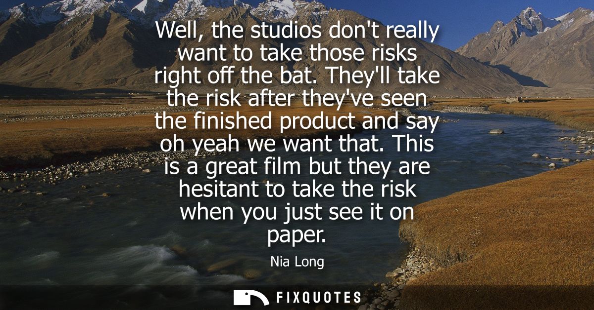 Well, the studios dont really want to take those risks right off the bat. Theyll take the risk after theyve seen the fin