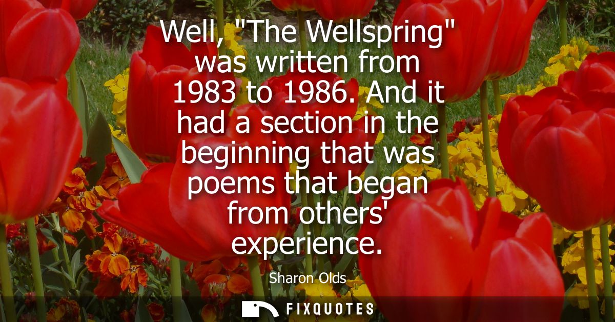 Well, The Wellspring was written from 1983 to 1986. And it had a section in the beginning that was poems that began from