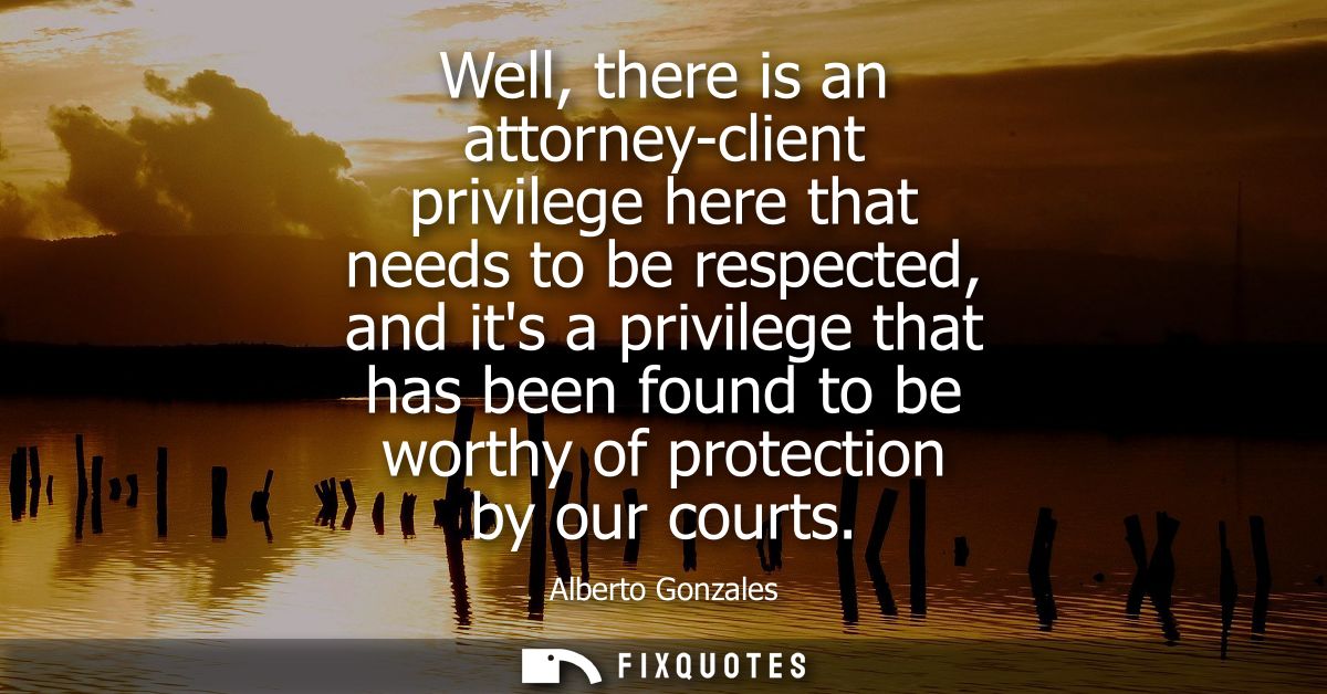 Well, there is an attorney-client privilege here that needs to be respected, and its a privilege that has been found to 