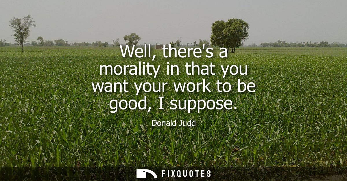 Well, theres a morality in that you want your work to be good, I suppose