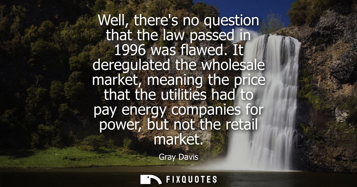 Well, theres no question that the law passed in 1996 was flawed. It deregulated the wholesale market, meaning the price 