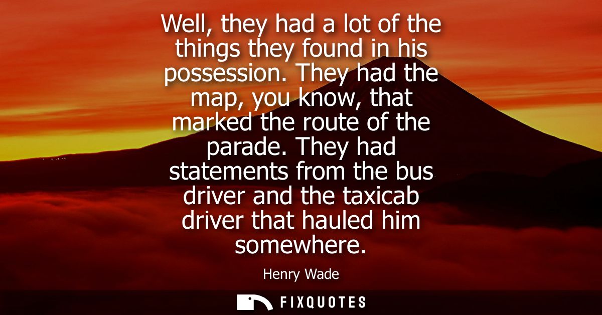 Well, they had a lot of the things they found in his possession. They had the map, you know, that marked the route of th