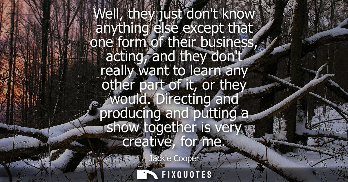 Well, they just dont know anything else except that one form of their business, acting, and they dont really want to lea