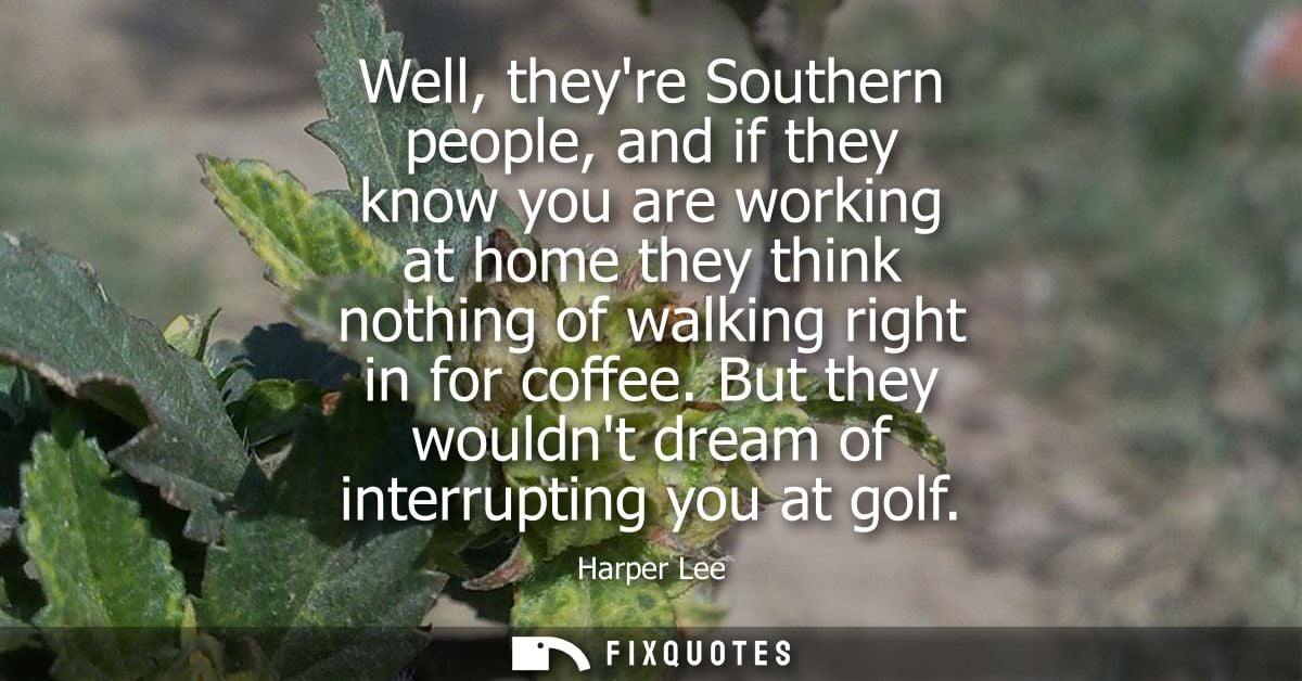 Well, theyre Southern people, and if they know you are working at home they think nothing of walking right in for coffee