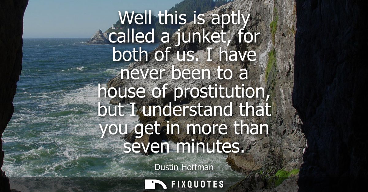 Well this is aptly called a junket, for both of us. I have never been to a house of prostitution, but I understand that 