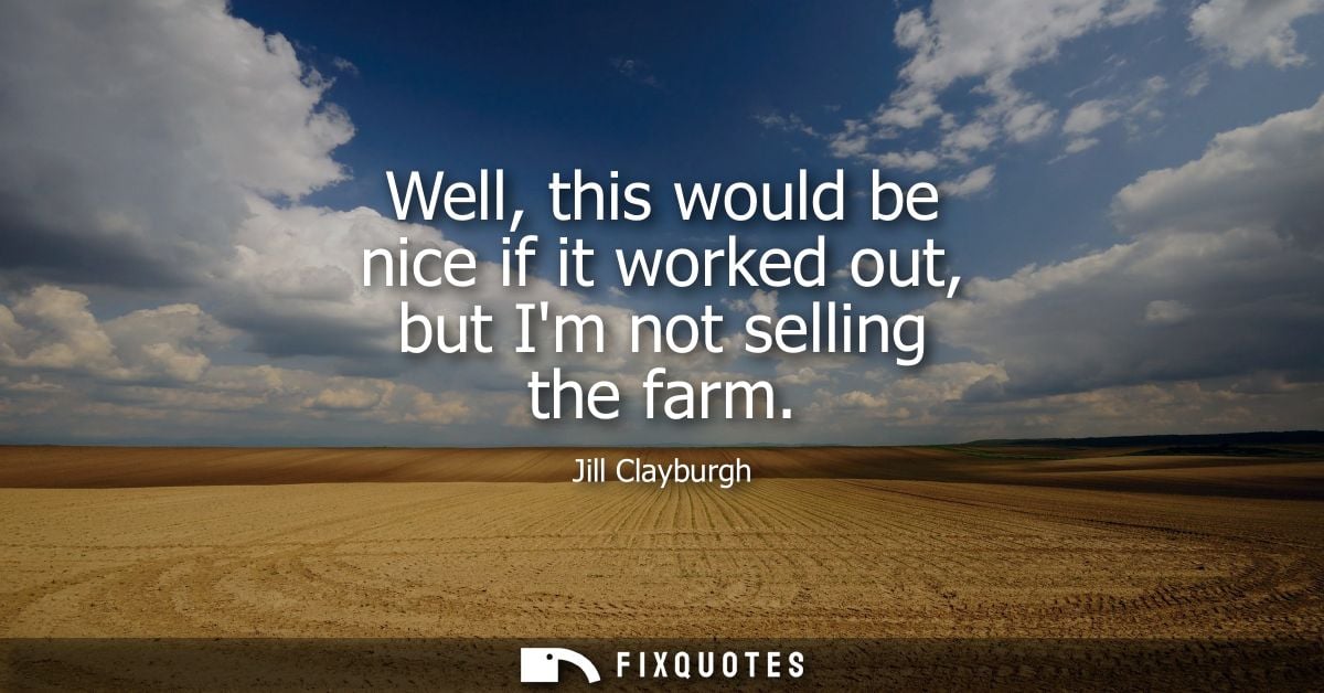 Well, this would be nice if it worked out, but Im not selling the farm