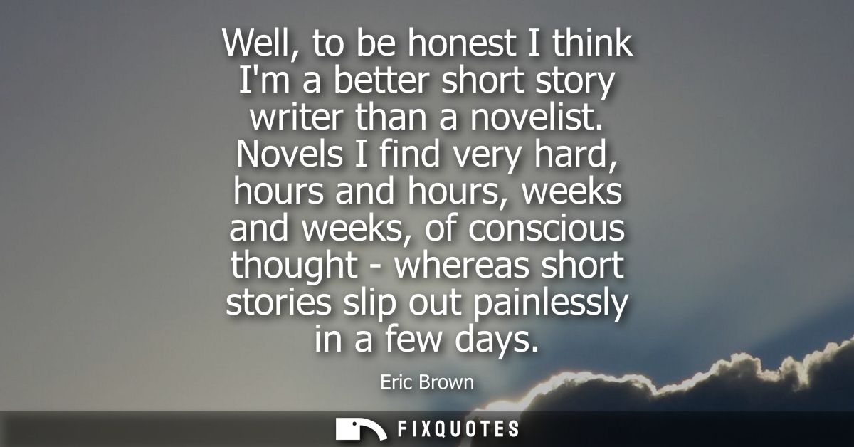 Well, to be honest I think Im a better short story writer than a novelist. Novels I find very hard, hours and hours, wee