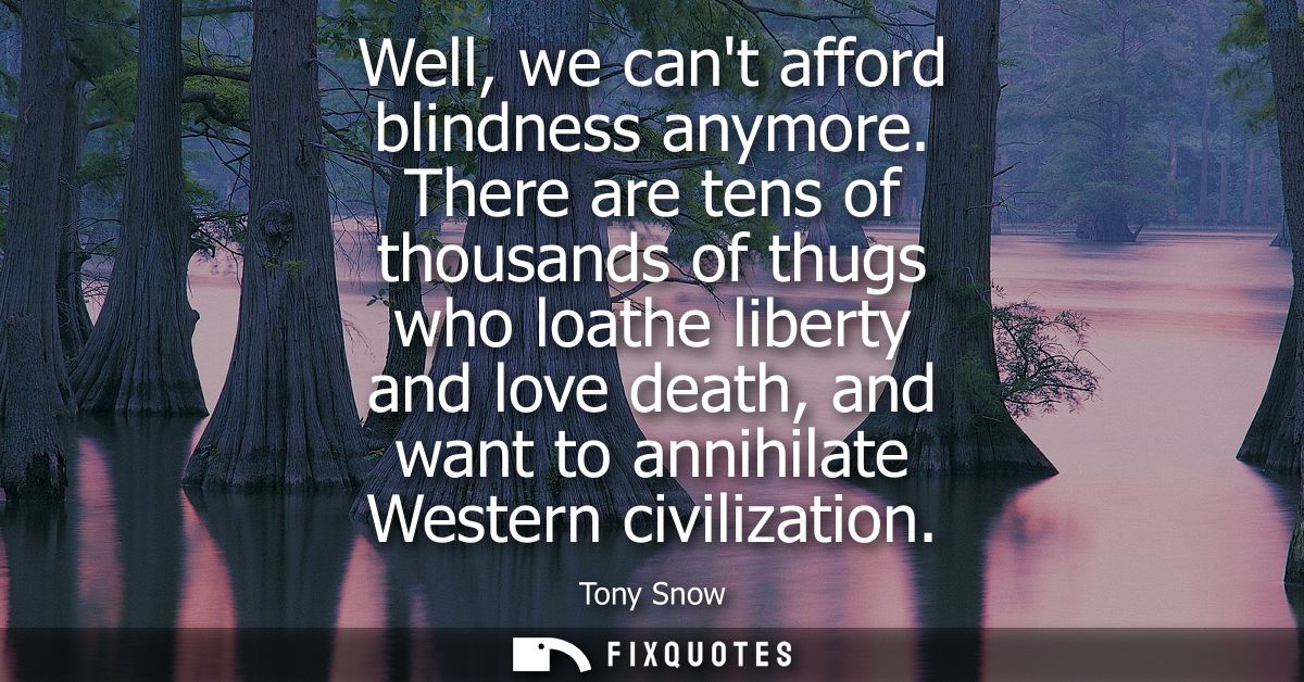 Well, we cant afford blindness anymore. There are tens of thousands of thugs who loathe liberty and love death, and want