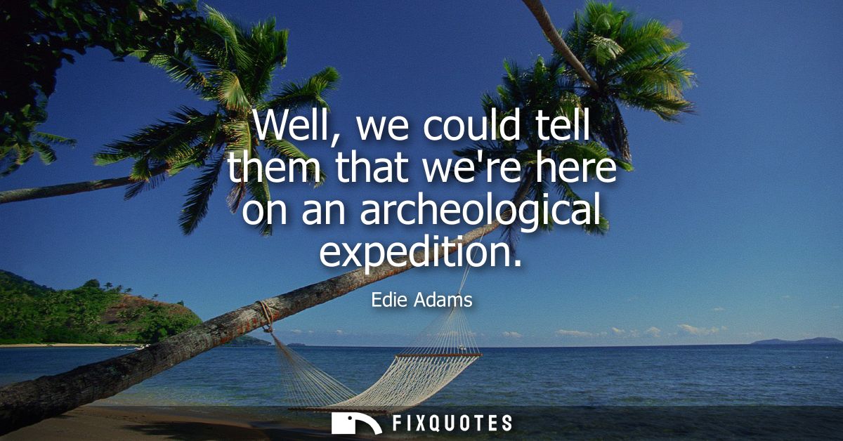 Well, we could tell them that were here on an archeological expedition