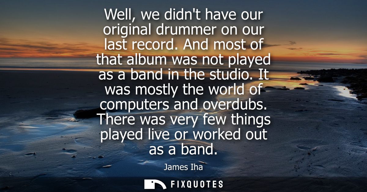 Well, we didnt have our original drummer on our last record. And most of that album was not played as a band in the stud