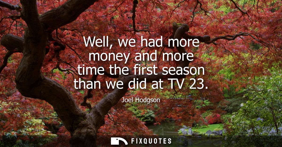 Well, we had more money and more time the first season than we did at TV 23