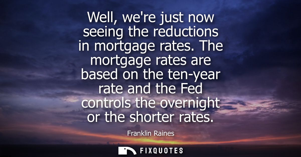 Well, were just now seeing the reductions in mortgage rates. The mortgage rates are based on the ten-year rate and the F