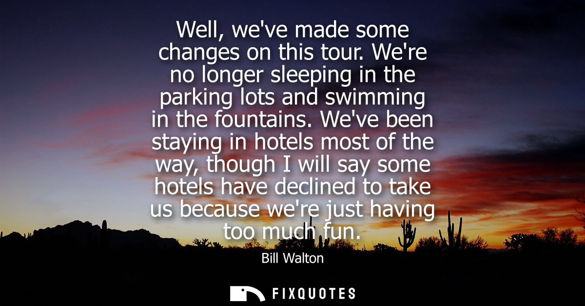 Well, weve made some changes on this tour. Were no longer sleeping in the parking lots and swimming in the fountains.