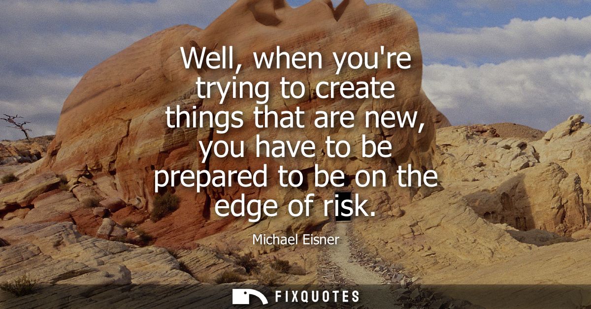 Well, when youre trying to create things that are new, you have to be prepared to be on the edge of risk