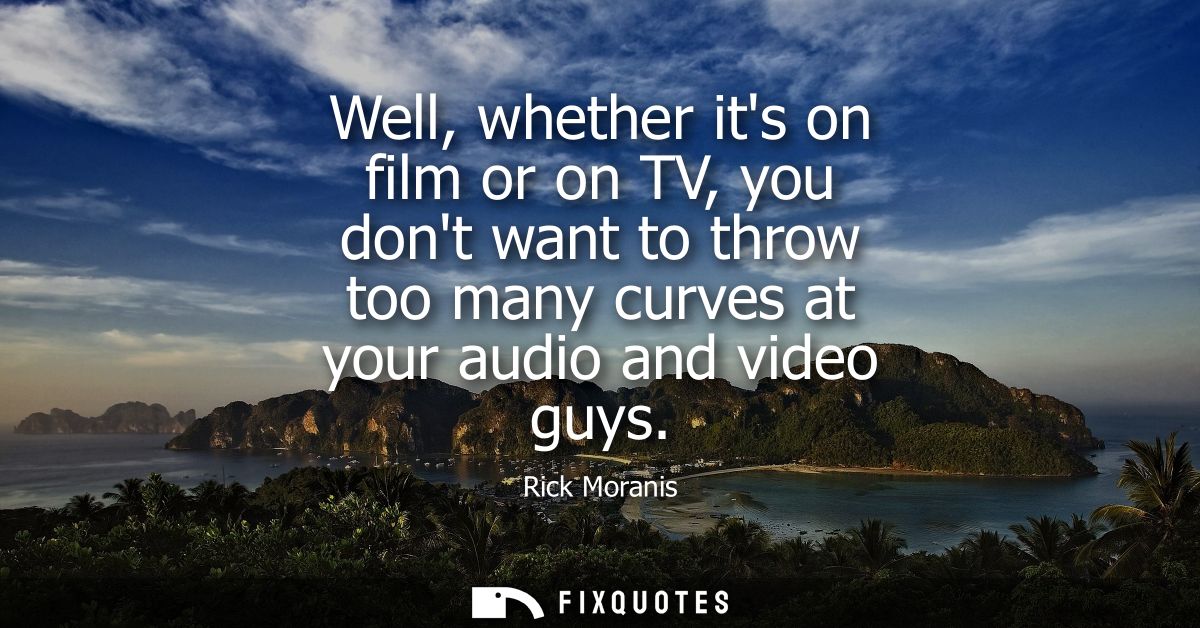 Well, whether its on film or on TV, you dont want to throw too many curves at your audio and video guys