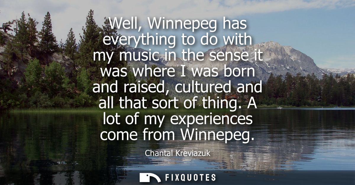 Well, Winnepeg has everything to do with my music in the sense it was where I was born and raised, cultured and all that