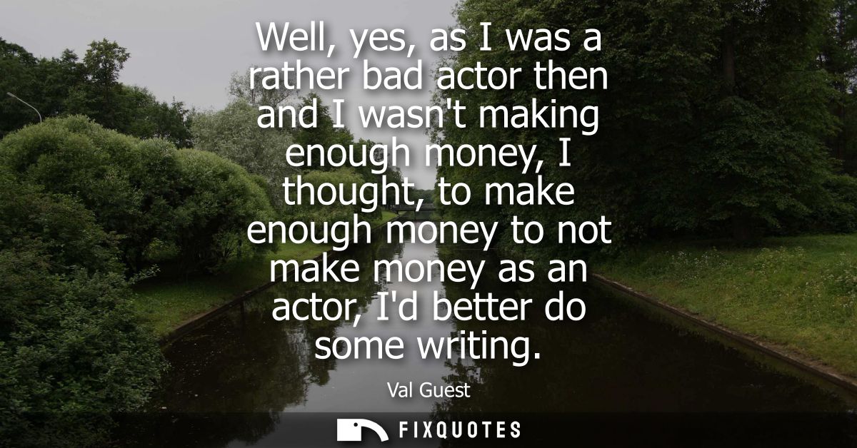Well, yes, as I was a rather bad actor then and I wasnt making enough money, I thought, to make enough money to not make