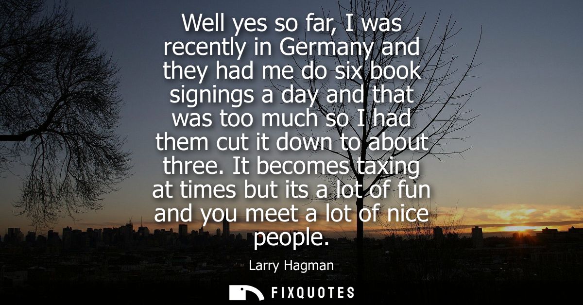 Well yes so far, I was recently in Germany and they had me do six book signings a day and that was too much so I had the