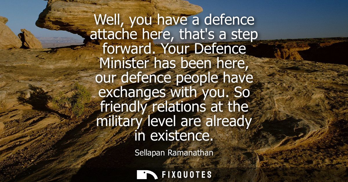 Well, you have a defence attache here, thats a step forward. Your Defence Minister has been here, our defence people hav