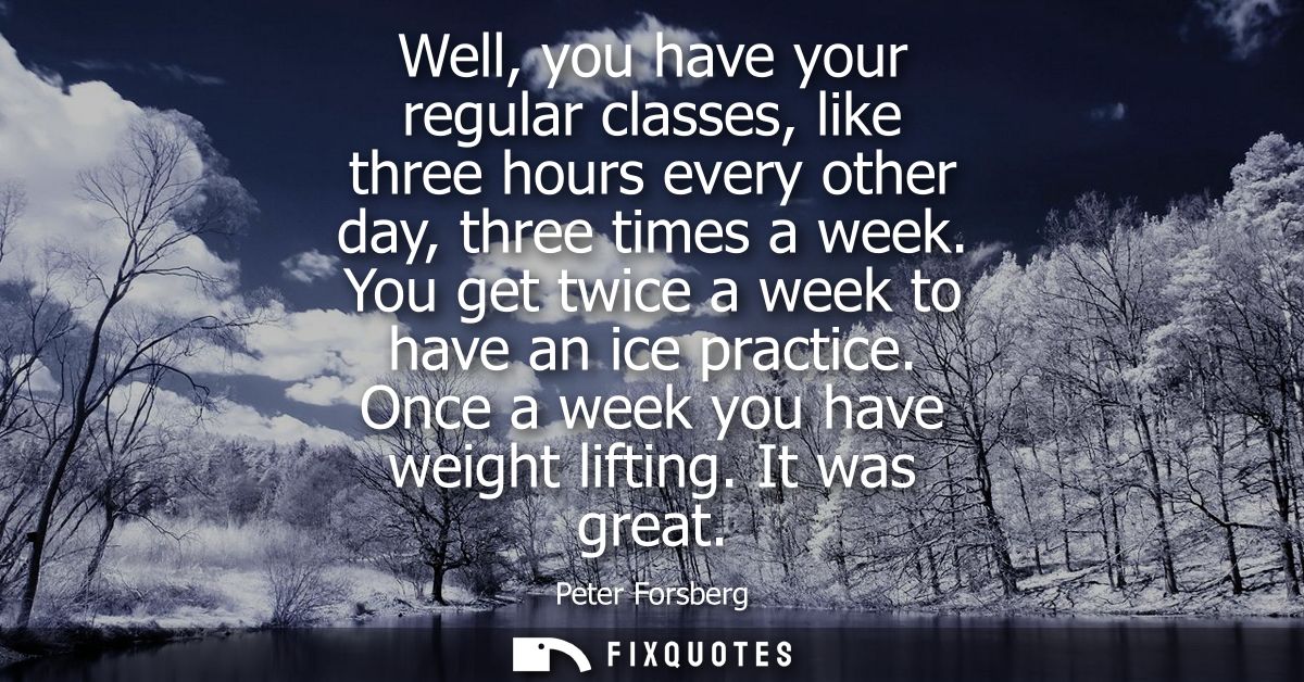 Well, you have your regular classes, like three hours every other day, three times a week. You get twice a week to have 