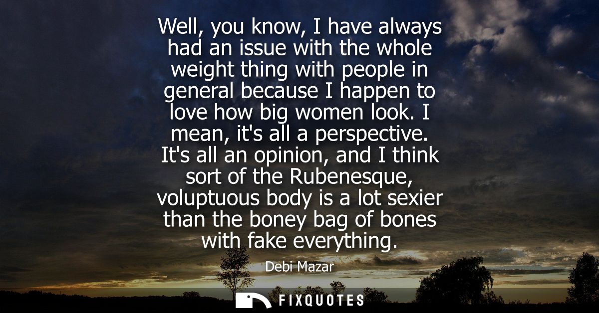 Well, you know, I have always had an issue with the whole weight thing with people in general because I happen to love h