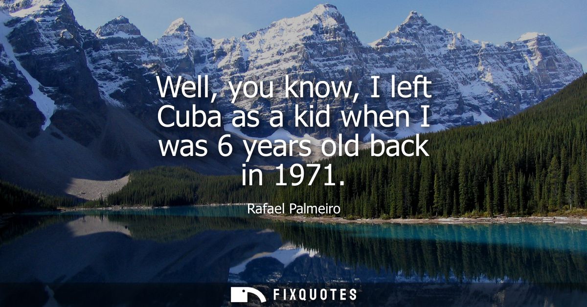 Well, you know, I left Cuba as a kid when I was 6 years old back in 1971